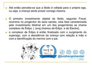  Até então percebe-se que a libido é voltada para o próprio ego,
ou seja, a criança sente prazer consigo mesma.
 O primeiro investimento objetal da libido, segundo Freud,
ocorreria no progenitor do sexo oposto, esta fase caracterizada
pelo investimento libidinal em um dos progenitores se chama
complexo de Èdipo, ( Jung chamou de Édipo e de Electra).
 o complexo de Édipo é então finalizado com o surgimento do
superego, com a desistência da criança com relação à mãe e
com a identificação do menino com o pai.
@luizhenpimentel
 
