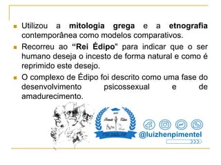  Utilizou a mitologia grega e a etnografia
contemporânea como modelos comparativos.
 Recorreu ao “Rei Édipo" para indicar que o ser
humano deseja o incesto de forma natural e como é
reprimido este desejo.
 O complexo de Édipo foi descrito como uma fase do
desenvolvimento psicossexual e de
amadurecimento.
@luizhenpimentel
 