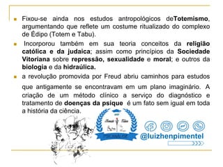  Fixou-se ainda nos estudos antropológicos deTotemismo,
argumentando que reflete um costume ritualizado do complexo
de Édipo (Totem e Tabu).
 Incorporou também em sua teoria conceitos da religião
católica e da judaica; assim como princípios da Sociedade
Vitoriana sobre repressão, sexualidade e moral; e outros da
biologia e da hidraúlica.
 a revolução promovida por Freud abriu caminhos para estudos
que antigamente se encontravam em um plano imaginário. A
criação de um método clínico a serviço do diagnóstico e
tratamento de doenças da psique é um fato sem igual em toda
a história da ciência.
@luizhenpimentel
 