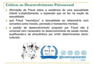 Críticas ao Desenvolvimento Psicosexual
 Afirmação de Freud sobre a existência de uma sexualidade
infantil e,implicitamente, a expansão que se fez na noção de
sexualidade.
 que Freud "neurotizou" a sexualidade ao relacioná-la com
conceitos como incesto, pervesão e transtornos mentais.
 o padrão de desenvolvimento proposto por Freud não é
universal nem necessário no desenvolvimento da saúde mental,
qualificando-o de etnocêntrico por omitir determinantes sócio-
culturais.
@luizhenpimentel
 