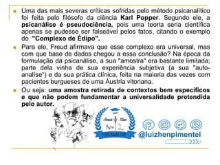  Uma das mais severas críticas sofridas pelo método psicanalítico
foi feita pelo filósofo da ciência Karl Popper. Segundo ele, a
psicanálise é pseudociência, pois uma teoria seria científica
apenas se pudesse ser falseável pelos fatos, citando o exemplo
do "Complexo de Édipo".
 Para ele, Freud afirmava que esse complexo era universal, mas
com que base de dados chegou a essa conclusão? Na época da
formulação da psicanálise, a sua "amostra" era bastante limitada;
parte dela vinha de sua experiência subjetiva (a sua "auto-
analíse“) e da sua prática clínica, feita na maioria das vezes com
pacientes burgueses de uma Áustria vitoriana.
 Ou seja: uma amostra retirada de contextos bem específicos
e que não podem fundamentar a universalidade pretendida
pelo autor.
@luizhenpimentel
 