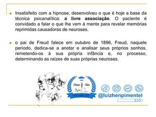  Insatisfeito com a hipnose, desenvolveu o que é hoje a base da
técnica psicanalítica: a livre associação. O paciente é
convidado a falar o que lhe vem à mente para revelar memórias
reprimidas causadoras de neuroses.
 o pai de Freud falece em outubro de 1896, Freud, naquele
período, dedica-se a anotar e analisar seus próprios sonhos,
remetendo-os à sua própria infância e, no processo,
determinando as raízes de suas próprias neuroses.
@luizhenpimentel
 