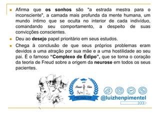  Afirma que os sonhos são "a estrada mestra para o
inconsciente", a camada mais profunda da mente humana, um
mundo íntimo que se oculta no interior de cada indivíduo,
comandando seu comportamento, a despeito de suas
convicções conscientes.
 Deu ao desejo papel prioritário em seus estudos.
 Chega à conclusão de que seus próprios problemas eram
devidos a uma atração por sua mãe e a uma hostilidade ao seu
pai. É o famoso “Complexo de Édipo”, que se torna o coração
da teoria de Freud sobre a origem da neurose em todos os seus
pacientes.
@luizhenpimentel
 