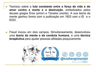  Teorizou sobre a luta constante entre a força da vida e do
amor contra a morte e a destruição, simbolizados pelos
deuses gregos Eros (amor) e Tanatos (morte). A sua teoria da
mente ganhou forma com a publicação em 1923 com o lD e o
EGO.
 Freud inovou em dois campos. Simultaneamente, desenvolveu
uma teoria da mente e da conduta humana, e uma técnica
terapêutica para ajudar pessoas afetadas psiquicamente.
@luizhenpimentel
 