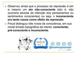  Observou ainda que o processo da repressão é em
si mesmo um ato não-consciente (isto é, não
ocorreria através da intenção dos pensamentos ou
sentimentos conscientes) ou seja, o inconsciente
era tanto causa como efeito da repressão.
 Freud distinguiu três níveis de consciência, em sua
inicial divisão topográfica da mente: consciente,
pré-consciente e inconsciente.
@luizhenpimentel
 