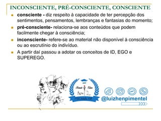 INCONSCIENTE, PRÉ-CONSCIENTE, CONSCIENTE
 consciente - diz respeito à capacidade de ter percepção dos
sentimentos, pensamentos, lembranças e fantasias do momento;
 pré-consciente- relaciona-se aos conteúdos que podem
facilmente chegar à consciência;
 inconsciente- refere-se ao material não disponível à consciência
ou ao escrutínio do indivíduo.
 A partir daí passou a adotar os conceitos de ID, EGO e
SUPEREGO.
@luizhenpimentel
 