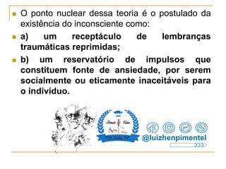  O ponto nuclear dessa teoria é o postulado da
existência do inconsciente como:
 a) um receptáculo de lembranças
traumáticas reprimidas;
 b) um reservatório de impulsos que
constituem fonte de ansiedade, por serem
socialmente ou eticamente inaceitáveis para
o indivíduo.
@luizhenpimentel
 