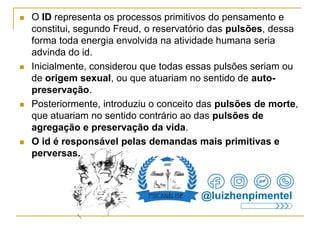 O ID representa os processos primitivos do pensamento e
constitui, segundo Freud, o reservatório das pulsões, dessa
forma toda energia envolvida na atividade humana seria
advinda do id.
 Inicialmente, considerou que todas essas pulsões seriam ou
de origem sexual, ou que atuariam no sentido de auto-
preservação.
 Posteriormente, introduziu o conceito das pulsões de morte,
que atuariam no sentido contrário ao das pulsões de
agregação e preservação da vida.
 O id é responsável pelas demandas mais primitivas e
perversas.
@luizhenpimentel
 
