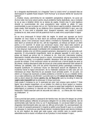 la- o dragoste dezinteresat ă, la o dragoste "care nu cost ă nimic" şi această idee se
disimulează în spatele frazei despre "ochii frumoşi" şi al aluziei oferite de "piureul de
spanac".
«„..Analiza visului, permiţîndu-ne să restabilim perspectiva originar ă, ne pune pe
drumul celei mai bune solu ţii pentru două probleme foarte dezbătute, cea a incitaţiei
la vis şi cea a relaţiilor dintre vis şi starea de veghe. Exist ă vise în care legătura
directă cu evenimentele din ziua precedent ă este vizibilă şi altele în care
evenimentele nu par s ă joace nici un rol. Făcînd atunci apel la analiză, observăm că
toate visele, fără excepţie, îşi au rădăcina într-o impresie dobîndită în ajun, sau mai
bine zis, în ziua care a precedat visul. Aceast ă impresie, care poate fi numit ă
incitarea la vis, este uneori at ît de puternică încît nu este nimic surprinzător în faptul
t
că ea ne-a preocupat în timpul stării de veghe. In acest caz spunem pe bun ă
dreptate că visul nopţii nu face decît să continue preocupările zileiADar cei mai
adesea, atunci cînd conţinutul visului oferă o trimitere la impresiile zilei, acesta nu
este decît un amănunt atît de mic, atît de insignifiant, că trebuie să facem un efort
pentru a ni-l reaminti. In acest caz con ţinutul visului, chiar dac ă este coerenc şi
comprehensibil, ne pare alc ătuit din astfel de bagatele încît nu este surprinzător că,
în mod obişnuit, toate aceste manifestări sînt considerate demne de dispre ţ.
Totodată, analiza vine să infirme această apreciere, descoperind ce se ascunde sub
aparenţe. O circumstanţă insignifiantă, dacă se găseşte aşezată în prim plan, va
putea să treacă pe primul loc în incitarea la vis. Insă prin intermediul analizei
descoperim imediat adev ărata cauză a visului, circumstanţa atît de importantă încît
să-l suscite şi căreia i s-a substituit cealaltă, deoarece între ele existau numeroase
puncte de contact. Cînd conţinutul visului se prezintă sub o formă lipsită de sens şi
de interes, analiza descoper ă căile de acces pe unde aceste elemente f ără valoare le
întîlnesc pe celelalte, care s înt de primă importanţă pentru psihologia subiectului.
Această substituire în conţinutul visului se datorează acţiunii de deplasare de la
incidentul banal la faptul emo ţionant, de la materiale oarecare la cele care pot s ă
intereseze pe drept. Bazîndu-ne pe această nouă achiziţie putem, mi se pare, s ă
oferim un început de rezolvare a dublei probleme a incit ării la vis şi a relaţiilor dintre
vis şi viaţa cotidiană şi să afirmăm: Lucrurile care nu sînt obiect de interes în timpul
zilei nu devin obiect de interes pentru vis, iar fleacurile care nu ne ating în stare de
veghe este imposibil s ă ne preocupe în timpul somnului.
Care poate fi incitarea la vis în exemplul pe care l-am propus spre analiză ? Este
faptul, de-a dreptul insignifiant, că un prieten îmi oferă un drum gratuit cu maşina.
Situaţia din vis, masa la restaurant, este o aluzie la acest fapt insignifia nt, deoarece
pălăvrăgind cu prietenul în discuţie am făcut o paralelă între taximetru şi masa la
restaurant. Faptul esenţial care se ascunde aici este c ă, cu cîteva zile mai înainte,
eu cheltuisem o
28
29
mare sumă de bani pentru o persoan ă din familia mea, de care sînt ataşat. Iar printre
ideile latente găsesc reflecţia că persoana obligată îmi va arăta recunoştinţă, dar că
sentimentele sale faţă de mine nu vor fi dezinteresate. In con ţinutul latent al visului
dragostea dezinteresată este cea care se află pe primul plan. Eu acompaniasem de
mai multe ori această persoană în maşină şi astfel cursa făcută în ajun cu un prieten
îmi adusese în memorie pe cele făcute demult. Incidentul banal care devine incitarea
la vis prin legături de acest gen este supus unei condiţii care nu există pentru
adevărata sursă a visului: el trebuie să se fi produs în mod necesar în ajun.
 