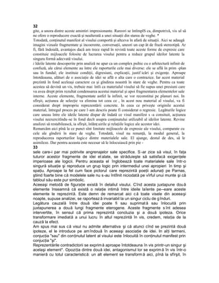 32
gite, a unora dintre aceste amintiri impresionante. Rareori se întîmplS ca, dimpotrivă, vis ul să
ne ofere o reproducere exactă şi nealterată a unei situaţii din starea de veghe. *
Totodată, conţinutul manifest al visului comportă şi altceva în afară de situaţii. Aici se adaugă
imagini vizuale fragmentate şi incoerente, conversaţii, uneori un cap ăt de frază stereotipă. Ar
fi, fără îndoială, avantajos dacă am trece rapid în revistă toate aceste forme de expresie care
constituie mijloacele folosite de lucrarea visului pentru a reduce grupul ideilor latente la
singura formă adecvată visului.
i Ideile latente descoperite prin analiză ne apar ca un complex psihic cu o arhitectură infinit de
confuză, ale cărui elemente au între ele raporturile cele mai diverse: ele se află în prim -plan
sau în fundal; ele instituie condiţii, digresiuni, explicaţii, justif icări şi exigenţe. Aproape
întotdeauna, alături de o asociaţie de idei se află o alta care o contrazice. Iar acest material
prezintă în fond aceleaşi caractere ca şi gîndirea noastră în stare de veghe. Pentru ca toate
acestea să devină un vis, trebuie mai întîi ca materialul visului să fie supus unei presiuni care
va avea drept prim rezultat condensarea acestui material şi apoi fragmentarea elementelor sale
interne. Aceste elemente, fragmentate astfel la infinit, se vor reconstitui pe planuri noi. In
sfîrşit, acţiunea de selecţie va elimina tot ceea ce , în acest nou material al visului, va fi
considerat drept impropriu reprezentării concrete. In ceea ce priveşte originile acestui
material, întregul proces pe care l -am descris poate fi considerat o regresie. Legăturile logice
care uneau între ele ideile latente dispar de îndată ce visul manifest s -a consituit, acţiunea
visului neexercitîndu-se în fond decît asupra conţinutului utilizabil al ideilor latente. Revine
analizei să restabilească, ia sfîrşit, înlănţ uirile şi relaţiile logice ale acestor idei.
Remarcăm aici pînă la ce punct sînt limitate mijloacele de expresie ale visului, comparate cu
cele ale gîndirii în stare de veghe. Totodată, visul nu renunţă, la modul general, la
reproducerea raporturilor logic e dintre materialele sale. El ajunge, destul de des, să le
asimileze. Dar pentru aceasta este necesar să le înlocuiască prin pie -
33
sele care-i par mai potrivite angrenajelor sale specifice. S -ar zice să visul, în faţa
tuturor acestor fragmente de idei et alate, se străduieşte să satisfacă exigenţele
imperioase ale logicii. Pentru aceasta el înglobează toate materialele sale într-o
singură situaţie şi reproduce un grup logic prin intermediul unei apropieri în timp şi
spaţiu. Aproape la fel cum face pictorul care reprezintă poeţii adunaţi pe Parnas,
ştiind foarte bine că modelele sale nu s-au întîlnit niciodată pe vîrful unui munte şi că
tabloul său este pur simbolic.
Aceeaşi metodă de figuraţie există în detaliul visului. Cînd acesta juxtapune dou ă
elemente înseamnă că există o relaţie intimă între ideile laîente pe--eare aceste
elemente le reprezintă. Este demn de remarcat aici c ă toate visele din aceeaşi
noapte, supuse analizei, se raporteaz ă invariabil la un singur ciclu de g înduri.
Legătura cauzală între două idei poate fi sau suprimat ă sau înlocuită prin
juxtapunerea a două lungi fragmente eterogene. Aceste fragmente s înt adesea
intervertite, în sensul că prima reprezintă concluzia şi a două ipoteza. Orice
transformare imediată a unui lucru în altul reprezintă în vis, credem, relaţia de la
cauză la efect.
Am spus mai sus că visul nu admite alternativa şi că atunci cînd se prezintă două
ipoteze, el le introduce pe am îndouă în aceeaşi asociaţie de idei. In alţi termeni,
conjucţia "sau" din conţinutul latent al visului este înlocuită în conţinutul manifest prin
conjucţia "şi".
Reprezentările contradictorii se exprim ă aproape întotdeauna în vis printr-un singur şi
acelaşi element*. Opoziţia dintre două idei, antagonismul lor se exprim ă în vis într-o
manieră cu totul caracteristică: un alt element se transform ă aici, pînă la sfîrşit, în
 