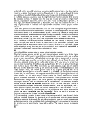 tentaţi să privim această lucrare ca un proces psihic special care, dup ă cunoştinţa
noastră, nu poate fi comparat cu nimic. Si poate c ă în noi se va naşte puţină uimire
superstiţioasă constatînd că produsul său, visul însuşi, este dintotdeauna treaz.
In realitate, acţiunea visului nu este dec ît primul şi cel mai bine studiat dintr -o serie
de procese psihice, în special cele la care se reduce producerea simptomelor
isterice, angoaselor, obsesiilor, demen ţelor, etc. Toate aceste procese prezint ă, în
mod egal, caracterele condens ării şi deplasării, mai ales ale acesteia din urm ă, în
timp ce prelucrarea în vederea unei reprezent ări senzoriale rămîne proprie lucrării
visului.
Dacă, deci, procesul visului este acela şi cu cel care dă naştere imaginilor morbide,
cu atît mai interesantă ar fi determinarea condiţiilor în care el se produce. Nu mic ă ne
va fi surpriza aflînd că el poate exista fără ajutorul somnului şi fără ceţ al bolii şi că un
număr considerabil de fenomene care apar ţin vieţii cotidiene a subiecţilor normali ca
uitările, lapsusurile de vorbire şi de comportament sînt create prin aceleaşi
mecanisme psihice ca şi visul şi ca toate simptomele morbide desemnate mai sus.
Nodul problemei rezidă în procesul de deplasare, cel care merit ă, ni se pare, dintre
toate, cea mai mare aten ţie. Pentru a cunoaşte condiţia esenţială a deplasării este
indispensabil să se abordze problema dintr -un punct de vedere pur psihologic. Se va
vedea atunci că acest fenomen se produce exclusiv sub imperativul necesităţii şi
pentru a-l înţelege va fi importantă conştientizarea anu-
44
mitor dificultăţi de care cu greu va scăpa cel care studiază visele.
Cînd, la începutul acestei lucrări, am oferit ca exemplu de analiz ă unul dintre visele
mele a trebuit să întrerup inventarul ideilor mele latente deoarece printre ele se aflau
unele pe care eu preferam s ă le păstrez secrete, pe care nu puteam s ă le comunic
fără să încalc grav anumite convenien ţe. Am adăugat că n-ar folosi la nimic să
înlocuiesc această analiză printr-o alta, căci oricare ar fi visul ales, fie el cel mai
obscur şi cel mai confuz dintre toate, a ş ajunge în cele din urmă la gînduri latente pe
care nu le-aş putea releva fără indiscreţie. Cu toate acestea, dup ă ce am respins
dovezile acestor dezbateri intime şi am continuat analiza, f ăcînd abstracţie că este
vorba despre mine, am întîlnit gînduri care m-au surprins profund. Nu mi le
cunoşteam. Ele îmi păreau nu numai stranii, ci şi penibile. Le-am respins din toate
puterile dar, în acelaşi timp, am simţit că ele îmi erau impuse prin logica inflexibil ă a
ideilor latente. Nu pot să-mi explic această stare de lucruri, admiţînd că aceste
gînduri au existat realmente în mine, decît în sensul că ele posedau aici o anumit ă
intensitate sau energie psihic ă, dar că se găseau, după opinia mea, într-o situaţie
psihologică specială care mă împiedica să le conştientizez. Eu denumesc această
situaţie specială stare de refulare. Recunosc atunci că între caracterul confuz al
visului manifest şi starea de refulare a ideilor latente - altfel zis repulsia pe care o
resimt luind cunoştinţă de aceste idei -există o relaţie de la cauză la efect. Conchid
că dacă visul este confuz, el este astfel din necesitatea de a nu tr ăda anumite idei
latente pe care conştiinţa mea le dezaproba. Astfel se explică acţiunea de
deformare, care pentru vis este o adev ărată deghizare.
Ar fi interesant de cercetat, în visul pe care l-am supus analizei, care dintre g îndurile
mele se prezintă deghizat din teama de a-mi suscita prea puternic dezaprobarea
dacă s-ar prezenta fără mască. Eu ştiu că cursa despre care am vorbit, cursa aceea
gratuită cu maşina, mi-a amintit de altele mai costisitoare în compania unei persoane
din familia mea, iar semnifica ţia visului părea să fie: "Aş vrea să cunosc o dragoste
dezin-
45
 