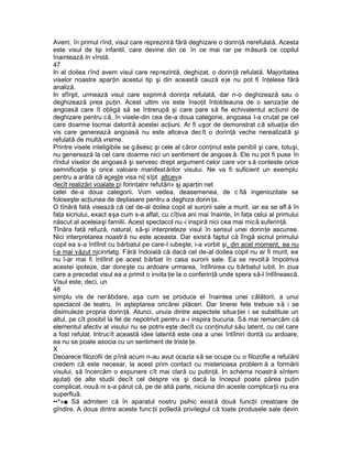 Avem, în primul rînd, visul care reprezintă fără deghizare o dorinţă nerefulată. Acesta
este visul de tip infantil, care devine din ce în ce mai rar pe măsură ce copilul
înaintează In vîrstă.
47
In al doilea rînd avem visul care reprezintă, deghizat, o dorinţă refulată. Majoritatea
viselor noastre aparţin acestui tip şi din această cauză e)e nu pot fi înţelese fără
analiză.
In sfîrşit, urmează visul care exprimă dorinţa refulată, dar n-o deghizează sau o
deghizează prea puţin. Acest ultim vis este însoţit întotdeauna de o senzaţie de
angoasă care îl obligă să se întrerupă şi care pare să fie echivalentul acţiunii de
deghizare pentru că, în visele-din cea de-a doua categorie, angoasa l-a cruţat pe cel
care doarme tocmai datorit ă acestei acţiuni. Ar fi uşor de demonstrat că situaţia din
vis care generează angoasă nu este altceva decît o dorinţă veche nerealizată şi
refulată de multă vreme.
Printre visele inteligibile se g ăsesc şi cele al căror conţinut este penibil şi care, totuşi,
nu generează la cel care doarme nici un sentiment de angoas ă. Ele nu pot fi puse în
rîndul viselor de angoasă şi servesc drept argument celor care vor s ă conteste orice
semnificaţie şi orice valoare manifestărilor visului. Ne va fi suficient un exemplu
pentru a arăta că aceste visa ni| sîpt altceva
decît realizări voalate pi forinţalnr refutări» şj aparţin net
celei de-a doua categorii. Vom vedea, deasemenea, de c îtă ingeniozitate se
foloseşte acţiunea de deplasare pentru a deghiza dorin ţa.
O tînără fată visează că cel de-al doilea copil al surorii sale a murit, iar ea se afl ă în
faţa sicriului, exact aşa cum s-a aflat, cu cîţiva ani mai înainte, în faţa celui al primului
născut al aceleiaşi familii. Acest spectacol nu -i inspiră nici cea mai mică suferinţă.
Tînăra fată refuză, natural, să-şi interpreteze visul în sensul unei dorinţe ascunse.
Nici interpretarea noastră nu este aceasta. Dar exist ă faptul că lîngă sicriul primului
copil ea s-a întîlnit cu bărbatul pe care-l iubeşte, i-a vorbit şi, din acel moment, ea nu
l-a mai văzut njcinrlatg. Fără îndoială că dacă cel de-al doilea copil nu ar fi murit, ea
nu l-ar mai fi întîlnit pe acest bărbat în casa surorii sale. Ea se revolt ă împotriva
acestei ipoteze, dar doreşte cu ardoare urmarea, întîlnirea cu bărbatul iubit. In ziua
care a precedat visul ea a primit o invita ţie la o conferinţă unde spera să-l întîlnească.
Visul este, deci, un
48
simplu vis de nerăbdare, aşa cum se produce el înaintea unei călătorii, a unui
spectacol de teatru, în aşteptarea oricărei plăceri. Dar tinerei fete trebuie s ă i se
disimuleze propria dorinţă. Atunci, unuia dintre aspectele situa ţiei i se substituie un
altul, pe cît posibil la fel de nepotrivit pentru a -i inspira bucuria. Să mai remarcăm că
elementul afectiv al visului nu se potriv eşte decît cu conţinutul său latent, cu cel care
a fost refulat. Intrucît această idee latentă este cea a unei întîlniri dorită cu ardoare,
ea nu se poate asocia cu un sentiment de triste ţe.
X
Deoarece filozofii de pînă acum n-au avut ocazia să se ocupe cu o filozofie a refulării
credem că este necesar, la acest prim contact cu misterioasa problem ă a formării
visului, să încercăm o expunere cît mai clară cu putinţă. In schema noastră sîntem
ajutaţi de alte studii decît cel despre vis şi dacă la început poate părea puţin
complicat, nouă ni s-a părut că, pe de altă parte, niciuna din aceste complica ţii nu era
superfluă.
••*»■ Să admitem că în aparatul nostru psihic exist ă două funcţii creatoare de
gîndire. A doua dintre aceste func ţii po9edă privilegiul că toate produsele sale devin
 