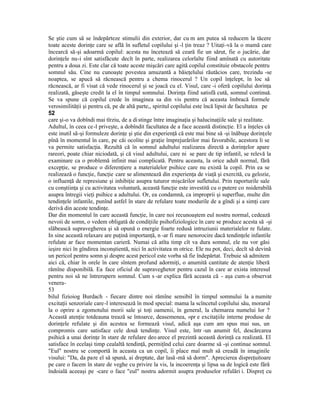 Se ştie cum să se îndepărteze stimulii din exterior, dar cu m am putea să reducem la tăcere
toate aceste dorinţe care se află în sufletul copilului şi -l ţin treaz ? Uitaţi-vă la o mamă care
încearcă să-şi adoarmă copilul: acesta nu încetează să ceară fie un sărut, fie o jucărie, dar
dorinţele nu-i sînt satisfăcute decît în parte, realizarea celorlalte fiind amînată cu autoritate
pentru a doua zi. Este clar că toate aceste mişcări care agită copilul constituie obstacole pentru
somnul său. Cine nu cunoaşte povestea amuzantă a băieţelului răutăcios care, trezindu -se
noaptea, se apucă să răcnească pentru a chema rinocerul ? Un copil înţelept, în loc să
răcnească, ar fi visat că vede rinocerul şi se joacă cu el. Visul, care -i oferă copilului dorinţa
realizată, găseşte credit la el în timpul somnului. Dorinţa fiind satisfă cută, somnul continuă.
Se va spune că copilul crede în imaginea sa din vis pentru că aceasta îmbracă formele
verosimilităţii şi pentru că, pe de altă parte,, spiritul copilului este încă lipsit de facultatea pe
52
care şi-o va dobîndi mai tîrziu, de a di stinge între imaginaţia şi halucinaţiile sale şi realitate.
Adultul, în ceea ce-l priveşte, a dobîndit facultatea de a face această distincţie. El a înţeles că
este inutil să-şi formuleze dorinţe şi ştie din experienţă că este mai bine să -şi înăbuşe dorinţele
pînă în momentul în care, pe căi ocolite şi graţie împrejurărilor mai favorabile, acestora li se
va permite satisfacţia. Rezultă că în somnul adultului realizarea directă a dorinţelor apare
rareori, poate chiar niciodată, şi că visul adultului, care ni se pare de tip infantil, se relevă la
examinare ca o problemă infinit mai complicată. Pentru aceasta, la orice adult normal, fără
excepţie, se produce o diferenţiere a materialelor psihice care nu există la copil. Prin ea se
realizează o funcţie, funcţie care se alimentează din experienţa de viaţă şi exercită, cu gelozie,
o influenţă de represiune şi inhibiţie asupra tuturor mişcărilor sufletului. Prin raporturile sale
cu conştiinţa şi cu activitatea voluntară, această funcţie este investită cu o putere co nsiderabilă
asupra întregii vieţi psihice a adultului. Or, ea condamnă, ca improprii şi superflue, multe din
tendinţele infantile, punînd astfel în stare de refulare toate modurile de a gîndi şi a simţi care
derivă din aceste tendinţe.
Dar din momentul în care această funcţie, în care noi recunoaştem eul nostru normal, cedează
nevoii de somn, o vedem obligată de condiţiile psihofiziologice în care se produce acesta să -şi
slăbească supravegherea şi să opună o energie foarte redusă intruziunii materialelor re fulate.
In sine această relaxare are puţină importanţă, n -ar fi mare nenorocire dacă tendinţele infantile
refulate ar face momentan carieră. Numai că atîta timp cît va dura somnul, ele nu vor găsi
ieşire nici în gîndirea inconştientă, nici în activitatea m otrice. Ele nu pot, deci, decît să devină
un pericol pentru somn şi despre acest pericol este vorba să fie îndepărtat. Trebuie să admitem
aici că, chiar în orele în care sîntem profund adormiţi, o anumită cantitate de atenţie liberă
rămîne disponibilă. Ea face oficiul de supraveghetor pentru cazul în care ar exista interesul
pentru noi să ne întrerupern somnul. Cum s -ar explica fără aceasta că - aşa cum-a observat
venera-
53
bilul fizioiog Burdach - fiecare dintre noi rămîne sensibil în timpul somnului la a numite
excitaţii senzoriale care -l interesează în mod special: mama la scîncetul copilului său, morarul
la o oprire a zgomotului morii sale şi toţi oamenii, în general, la chemarea numelui lor ?
Această atenţie totdeauna trează se întoarce, deasemenea, »pr e excitaţiile interne produse de
dorinţele refulate şi din acestea se formează visul, adică aşa cum am spus mai sus, un
compromis care satisface cele două tendinţe. Visul este, într -un anumit fel, descărcarea
psihică a unai dorinţe în stare de refulare deo arece el prezintă această dorinţă ca realizată. El
satisface în ecelaşi timp cealaltă tendinţă, permiţînd celui care doarme să -şi continue somnul.
"Eul" nostru se comportă în aceasta ca un copil, îi place maî mult să creadă în imaginile
visului: "Da, da pare el să spună, ai dreptate, dar lasă -mă să dorm". Aprecierea dispreţuitoare
pe care o facem în stare de veghe cu privire la vis, la incoerenţa şi lipsa sa de logică este fără
îndoială aceeaşi pe -care o face "eul" nostru adormit asupra produselor refulări i. Dispreţ cu
 
