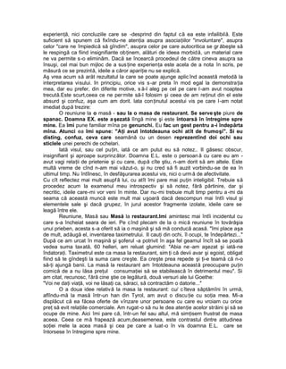 experienţă, nici concluziile care se -desprind din faptul că ea este infailibilă. Este
suficient să spunem că fixîndu-ne atenţia asupra asociaţiilor "involuntare", asupra
celor "care ne împiedică să gîndim", asupra celor pe care autocritica se gr ăbeşte să
le respingă ca fiind insignifiante obţinem, alături de ideea morbidă, un material care
ne va permite s-o eliminăm. Dacă se încearcă procedeul de către cineva asupra sa
însuşi, cel mai bun mijloc de a sus ţine experienţa este acela de a nota în scris, pe
măsură ce se prezintă, ideile a căror apariţie nu se explică.
Aş vrea acum să arăt rezultatul la care se poate ajunge aplic înd această metodă la
interpretarea visului. In principiu, orice vis s -ar preta în mod egal la demonstraţia
mea, dar eu prefer, din diferite motive, s ă-l aleg pe cel pe care l-am avut noaptea
trecută.Este scurt,ceea ce ne per mite să-l folosim şi ceea de am reţinut din el este
absurd şi confuz, aşa cum am dorit. lata conţinutul acestui vis pe care l -am notat
imediat după trezire:
        O reuniune la o masă - sau la o masa de restaurant. Se serve şte piure de
spanac. Doamna EX. este a şezată lîngă mine şi este întoarsă în întregime spre
mine. Ea îmi pune familiar mîna pe genunchi. Eu fac un gest pentru a-i îndepărta
mîna. Atunci ea îmi spune: "Aţi avut întotdeauna ochi atît de frumoşi". Si eu
disting, confuz, ceva care seamănă cu un desen reprezentînd doi ochi sau
sticlele unei perechi de ochelari.
        Iată visul, sau cel puţin, iată ce am putut eu să notez.. II găsesc obscur,
insignifiant şi aproape surprinzător. Doamna E.L. este o persoan ă cu care eu am -
avut vagi relaţii de prietenie şi cu care, după cîte ştiu, n-am dorit să am altele. Este
multă vreme de cînd n-am mai văzut-o, şi nu cred să fi auzit vorbindu-se de ea în
ultimul timp. Nu întîlnesc, în desfăşurarea acestui vis, nici o urm ă de afectivitate.
Cu cît reflectez mai mult asupf â lui, cu atît îmi pare mai puţin inteligibil. Trebuie să
procedez acum la examenul meu introspectiv şi să notez, fără părtinire, dar şi
necritic, ideile care-mi vor veni în minte. Dar nu-mi trebuie mult timp pentru a -mi da
seama că această muncă este mult mai uşoară dacă descompun mai întîi visul şi
elementele sale şi dacă grupez, în jurul acestor fragmente izolate, ideile care se
leagă între ele.
        Reuniune, Masă sau Masă la restaurant.Imi amintesc mai întîi incidentul cu
care s-a încheiat seara de ieri. Pe c înd plecam de la o mică reuniune în tovărăşia
unui prieben, acesta s -a oferit să ia o maşină şi să mă conducă acasă. "îmi place aşa
de mult, adăugă el, inventarea taximetrului. II cauţi din ochi, îl ocupi, te îndepărtezi..."
După ce am urcat în maşină şi şoferul -a potrivit în aşa fel geamul încît să se poată
vedea suma taxată, 60 helleri, am reluat glumind: "Abia ne -am aşezat şi iată-ne
îndatoraţi. Taximetrul este ca masa la restaurant, sim ţi că devii avar şi egoist, obligat
fiind să te gîndeşti la suma care creşte. Ea creşte prea repede şi ţi-e teamă că n-o
să-ţi ajungă banii. La masă la restaurant am întotdeauna această preocupare puţin
comică de a nu lăsa preţul consumaţiei să se stabilească în detrimentul meu". Si
am citat, recunosc, f ără cine ştie ce legătură, două versuri ale lui Goethe:
"Voi ne daţi viaţă, voi ne lăsaţi ca, săraci, să contractăm o datorie..."
        O a doua idee relativă la masa la restaurant: cu/ c îteva săptămîni în urmă,
aflîndu-mă la masă într-un han din Tyrol, am avut o discu ţie cu soţia mea. Mi-a
displăcut că ea făcea oferte de vînzare unor persoane cu care eu vroiam cu orice
preţ să evit relaţiile comerciale. Am rugat -o să nu le dea atenţie acelor străini şi să se
ocupe de mine. Aici îmi pare că, într-un fel sau altul, mă simţisem frustrat de masa
aceea. Ceea ce mă frapează acum,deasemenea, este contrastul dintre atitudinea
soţiei mele la acea masă şi cea pe care a luat-o în vis doamna E.L. care se
întorsese în întregime spre mine.
 