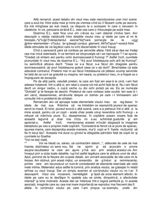Altă remarcă: acest detaliu din visul meu este reproducerea unei mici scene
care a avut loc între soţia mea şi mine pe vremea cînd eu îi făceam curte pe ascuns.
Ea mă mîngîiase pe sub masă, ca răspuns la o scrisoare în care o cerusem în
căsătorie. In vis, persoana str ăină E.L. este cea care o înlocuieşte pe soţia mea.
        Doamna E.L. este fiica unui om c ăruia eu i-am datorat cîndva bani. Aici
descopăr o relaţie nebănuită între detaliile visului meu şi ideile pe care el mi le
trezeşte.-^p^cJjjnŢnăreşUlanţul asocia^iloj^care porneşte de                    la     unul
dintre~elementele~ vTsului, te~g ăseşti condus element. AltTeTspus^~exist ă fntre
ideile stimulate de vis leg ături care nu sînt discernabile în visul însuşi.
        Cînd o persoană pare să conteze pe serviciile alteia, f ără să-şi dea ea însăşi
cea mai mică osteneală, în ce termeni se obişnuieşte să i se reproşeze ? I se spune:
"Credeţi că sîntem aici pentru ochii dumneavoastr ă frumoşi ?" Astfel încît, cuvintele
pronunţate în visul meu de doamna E.L.: "A ţi avut întotdeauna ochi atît de frumoşi",
nu semnifică altceva decît: "Ceea ce s-a făcut, s-a făcut din dragoste pentru
dumneavoastră; aţi avut întotdeauna gratuit ceea ce v -aţi dorit". Bineînţeles că este
adevărat contrariul. Prietenii mei m -au făcut întotdeauna să plătesc scump serviciile
lor.Iată de ce curii sa gratuită cu maşina, ieri seara, cu prietenu l meu, m-a frapat ca o
împrejurare de excepţie.
        Pe de altă parte, celuilalt prieten, la care am fost ieri sear ă la cină, i-am fost
adesea îndatorat. Intr-o altă zi, am ratat o ocazie s ă mă achit faţă de el. Nu i-am făcut
decît un singur cadou, o cup ă veche cu doi ochi pictaţi pe ea. Ea se numeşte
"Ochială" şi te fereşte de deochi. Prietenul de care vorbesc este oculist. Ieri sear ă i-
am cerut, deasemenea, am ănunte despre un bolnav pe care i -l trimisesem să-l
consulte într-o problemă de ochelari.
        Remarcăm aici că aproape toate elementele visului meu se reg ăsesc în
ideile de mai sus. R ămîne să ne întrebăm ce reprezintă piureul de spanac
servit la masă. Ei bine, piureul evocă o altă scenă, care s-a petrecut într-o altă zi la
mine acasă, pentru că un copil - acela chiar poate să-şi revendice ochi frumoşi - a
refuzat să mânînce piure. Eu, deasemenea, în copilărie aveam oroare faţă de
această legumă şi doar mai tîrziu mi s-au schimbat gusturile şi am
apreciat-o.     Astfel    încît,    menţionarea acestei mîncări ataşează la imaginea
băieţelului pe cea a propriei mele copil ării. "Consideră-te fericit că ai piure de spanac,
spunea mama, care dezaproba aceste maniere, mul ţi copii ar fi foarte mulţumiţi să
fie în locul tău". Aceasta mă duce cu gîndul la obligaţiile părinţilor faţă de copiii lor şi
cuvintele lui Goethe:
"Voi ne daţi viaţă,
*°           Voi ne lăsaţi ca, săraci, să contractăm datorii...", alăturate de cele de mai
înainte, dobîndesc un sens nou. Să          ne    oprim şi       să aruncăm o privire
asupra rezultatelor la care am ajuns p înă aici. prin analiza acestui vis. Am
început prin a izola toate detaliile, rup înd astfel legătura care le alătura unul de altul.
Apoi, pornind de la fiecare din a ceste detalii, am urmărit asociaţiile de idei care mi le
trezea. Am obţinut, prin acest mijloc, un ansamblu de g înduri şi reminiscenţe,
printre care am recunoscut un num ăr considerabil de elemente esen ţiale ale vieţii
mele intime. Materialul adus astfel la lumină, prin analiza visului, se g ăseşte în relaţii
strînse cu visul însuşi. Dar un simplu examen al con ţinutului visului nu mi l-ar fi
descoperit. Visul era incoerent, neinteligibil şi lipsit de orice element afectiv. In
ideile pe care eu le desfâşor în spatele său se simte, dimpotrivă, o afectivitate
intensă" şi bine motivată. Aceste idei se înlănţuie într-o logică perfectă şi, în aceste
asociaţii, imaginile care au cea mai mare importanţă se reproduc mai frecvent dec ît
altele. In conţinutul visului pe care l -am propus ca exemplu, unele din
 