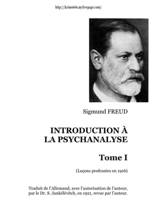 http://krimo666.mylivepage.com/




                                 Sigmund FREUD


         INTRODUCTION À
        LA PSYCHANALYSE

                                            Tome I
                            (Leçons professées en 1916)



Traduit de l’Allemand, avec l’autorisation de l’auteur,
par le Dr. S. Jankélévitch, en 1921, revue par l’auteur.
 