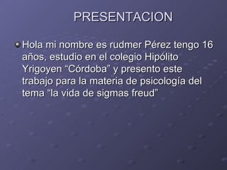 PRESENTACION

Hola mi nombre es rudmer Pérez tengo 16
años, estudio en el colegio Hipólito
Yrigoyen “Córdoba” y presento este
trabajo para la materia de psicología del
tema “la vida de sigmas freud”
 