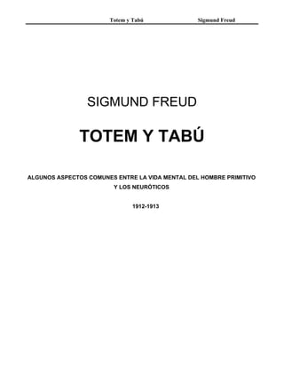 Totem y Tabú              Sigmund Freud




                 SIGMUND FREUD

               TOTEM Y TABÚ

ALGUNOS ASPECTOS COMUNES ENTRE LA VIDA MENTAL DEL HOMBRE PRIMITIVO
                        Y LOS NEURÓTICOS


                               1912-1913
 