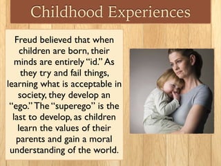 Childhood Experiences
Freud believed that when
children are born, their
minds are entirely “id.” As
they try and fail things,
learning what is acceptable in
society, they develop an
“ego.” The “superego” is the
last to develop, as children
learn the values of their
parents and gain a moral
understanding of the world.
 