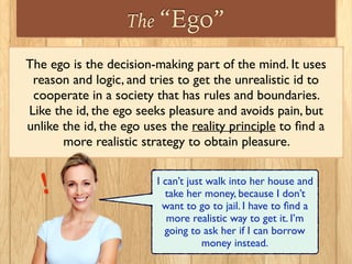 The “Ego”
The ego is the decision-making part of the mind. It uses
reason and logic, and tries to get the unrealistic id to
cooperate in a society that has rules and boundaries.
Like the id, the ego seeks pleasure and avoids pain, but
unlike the id, the ego uses the reality principle to ﬁnd a
more realistic strategy to obtain pleasure.
I can’t just walk into her house and
take her money, because I don’t
want to go to jail. I have to ﬁnd a
more realistic way to get it. I’m
going to ask her if I can borrow
money instead.
!
 