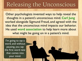 Releasing the Unconscious
Other psychologists invented ways to help reveal the
thoughts in a patient’s unconscious mind. Carl Jung
worked alongside Sigmund Freud, and agreed with the
idea that the unconscious mind impacts our behavior.
He used word association to help learn more about
what might be going on in a patient’s mind.
I’m going to say a
word, and without
pausing, you say
the ﬁrst word new
that comes into
your mind.
 