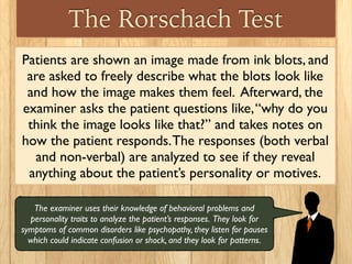 The Rorschach Test
Patients are shown an image made from ink blots, and
are asked to freely describe what the blots look like
and how the image makes them feel. Afterward, the
examiner asks the patient questions like,“why do you
think the image looks like that?” and takes notes on
how the patient responds.The responses (both verbal
and non-verbal) are analyzed to see if they reveal
anything about the patient’s personality or motives.
The examiner uses their knowledge of behavioral problems and
personality traits to analyze the patient’s responses. They look for
symptoms of common disorders like psychopathy, they listen for pauses
which could indicate confusion or shock, and they look for patterns.
 