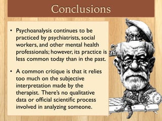 Conclusions
• Psychoanalysis continues to be
practiced by psychiatrists, social
workers, and other mental health
professionals; however, its practice is
less common today than in the past.
• A common critique is that it relies
too much on the subjective
interpretation made by the
therapist. There’s no qualitative
data or ofﬁcial scientiﬁc process
involved in analyzing someone.
 