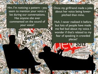 Once my girlfriend made a joke
about her voice being lower-
pitched than mine.
Huh. I never realized it before,
but lots of people have made
me feel bad about my voice. I
wonder if that’s related to my
fear of speaking in crowded
places?
Hm. I’m noticing a pattern - you
seem to mention your voice a
lot during our conversations.
Has anyone else ever
commented on the sound of
your voice?
 