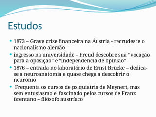 Estudos
 1873 – Grave crise financeira na Áustria - recrudesce o
nacionalismo alemão
 ingresso na universidade – Freud descobre sua “vocação
para a oposição” e “independência de opinião”
 1876 – entrada no laboratório de Ernst Brücke – dedica-
se a neuroanatomia e quase chega a descobrir o
neurônio
 Frequenta os cursos de psiquiatria de Meynert, mas
sem entusiasmo e fascinado pelos cursos de Franz
Brentano – filósofo austríaco
 