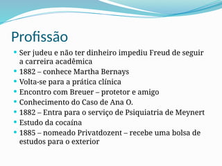 Profissão
 Ser judeu e não ter dinheiro impediu Freud de seguir
a carreira acadêmica
 1882 – conhece Martha Bernays
 Volta-se para a prática clínica
 Encontro com Breuer – protetor e amigo
 Conhecimento do Caso de Ana O.
 1882 – Entra para o serviço de Psiquiatria de Meynert
 Estudo da cocaína
 1885 – nomeado Privatdozent – recebe uma bolsa de
estudos para o exterior
 