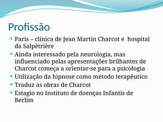 Profissão
 Paris – clínica de Jean Martin Charcot e hospital
da Salpêtrière
 Ainda interessado pela neurologia, mas
influenciado pelas apresentações brilhantes de
Charcot começa a orientar-se para a psicologia
 Utilização da hipnose como método terapêutico
 Traduz as obras de Charcot
 Estagio no Instituto de doenças Infantis de
Berlim
 
