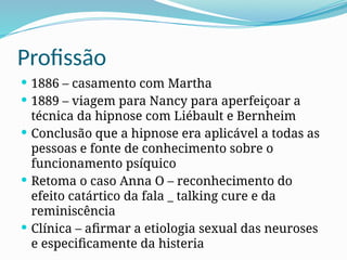 Profissão
 1886 – casamento com Martha
 1889 – viagem para Nancy para aperfeiçoar a
técnica da hipnose com Liébault e Bernheim
 Conclusão que a hipnose era aplicável a todas as
pessoas e fonte de conhecimento sobre o
funcionamento psíquico
 Retoma o caso Anna O – reconhecimento do
efeito catártico da fala _ talking cure e da
reminiscência
 Clínica – afirmar a etiologia sexual das neuroses
e especificamente da histeria
 