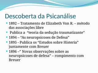 Descoberta da Psicanálise
 1892 – Tratamento de Elizabeth Von R. – método
das associações libre
 Publica a “teoria da sedução traumatizante”
 1894 – “As neuropsicoses de Defesa”
 1895 - Publica os “Estudos sobre Histeria”
juntamente com Breuer
 1896 –” Novas observações sobre as
neuropsicoses de defesa” – rompimento com
Breuer
 