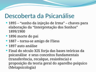 Descoberta da Psicanálise
 1895 – “sonho da injeção de Irma” – chaves para
elaboração da “Interpretação dos Sonhos”
1899/1900
 1896 morte do pai
 1887 – torna-se amigo de Fliess
 1897 auto análise
 Final do século XIX forja das bases teóricas da
psicanálise e seus conceitos fundamentais
(transferência, recalque, resistência) e
proposição da teoria geral do aparelho psíquico
(Metapsicologia)
 