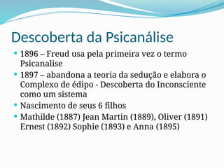 Descoberta da Psicanálise
 1896 – Freud usa pela primeira vez o termo
Psicanalise
 1897 – abandona a teoria da sedução e elabora o
Complexo de édipo - Descoberta do Inconsciente
como um sistema
 Nascimento de seus 6 filhos
 Mathilde (1887) Jean Martin (1889), Oliver (1891)
Ernest (1892) Sophie (1893) e Anna (1895)
 