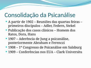 Consolidação da Psicanálise
 A partir de 1902 – Reuniões das quartas feiras –
primeiros discípulos – Adler, Federn, Stekel
 Publicação dos casos clínicos – Homem dos
Ratos, Dora, Hans
 1907 – Aderência de Jung a psicanálise,
posteriormente Abraham e Ferenczi
 1908 – 1º Congresso de Psicanálise em Salsburg
 1909 – Conferências nos EUA – Clark Universitu
 