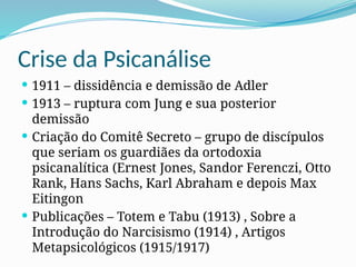 Crise da Psicanálise
 1911 – dissidência e demissão de Adler
 1913 – ruptura com Jung e sua posterior
demissão
 Criação do Comitê Secreto – grupo de discípulos
que seriam os guardiães da ortodoxia
psicanalítica (Ernest Jones, Sandor Ferenczi, Otto
Rank, Hans Sachs, Karl Abraham e depois Max
Eitingon
 Publicações – Totem e Tabu (1913) , Sobre a
Introdução do Narcisismo (1914) , Artigos
Metapsicológicos (1915/1917)
 
