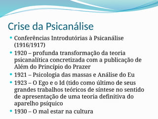 Crise da Psicanálise
 Conferências Introdutórias à Psicanálise
(1916/1917)
 1920 – profunda transformação da teoria
psicanalítica concretizada com a publicação de
Além do Princípio do Prazer
 1921 – Psicologia das massas e Análise do Eu
 1923 – O Ego e o Id (tido como último de seus
grandes trabalhos teóricos de síntese no sentido
de apresentação de uma teoria definitiva do
aparelho psíquico
 1930 – O mal estar na cultura
 