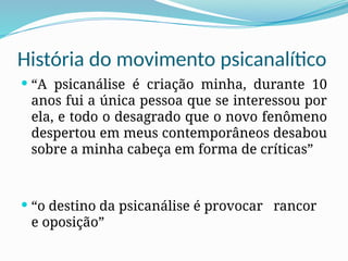 História do movimento psicanalítico
 “A psicanálise é criação minha, durante 10
anos fui a única pessoa que se interessou por
ela, e todo o desagrado que o novo fenômeno
despertou em meus contemporâneos desabou
sobre a minha cabeça em forma de críticas”
 “o destino da psicanálise é provocar rancor
e oposição”
 