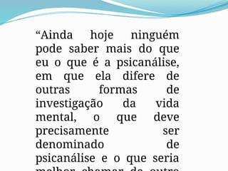 “Ainda hoje ninguém
pode saber mais do que
eu o que é a psicanálise,
em que ela difere de
outras formas de
investigação da vida
mental, o que deve
precisamente ser
denominado de
psicanálise e o que seria
 