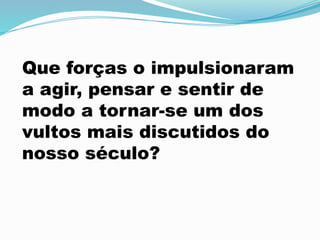 Que forças o impulsionaram
a agir, pensar e sentir de
modo a tornar-se um dos
vultos mais discutidos do
nosso século?
 