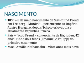 NASCIMENTO
 1856 – 6 de maio nascimento de Sigismund Freud
em Freiberg – Morávia – pertencente ao Império
Austro Hungaro, depois Tcheco-eslovaquia e
atualmente Republica Tcheca.
 Pais – Jacob Freud - comerciante de lãs, judeu, 42
anos. Tinha dois filhos (Emanuel e Philipp) do
primeiro casamento
 Mãe - Amália Nathansohn – vinte anos mais nova
 