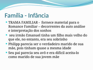 Família - Infância
 TRAMA FAMILIAR - fornece material para o
Romance Familiar – decorrentes da auto análise
e interpretação dos sonhos
 seu irmão Emanuel tinha um filho mais velho do
que ele, no entanto, era seu sobrinho
 Philipp parecia ser o verdadeiro marido de sua
mãe, pois tinham quase a mesma idade
 Seu pai parecia seu avô e era difícil aceita-lo
como marido de sua jovem mãe
 