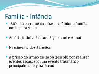 Família - Infância
 1860 - decorrente da crise econômica a família
muda para Viena
 Amália já tinha 2 filhos (Sigismund e Anna)
 Nascimento dos 5 irmãos
 A prisão do irmão de Jacob (Joseph) por realizar
eventos escusos foi um evento traumático
principalmente para Freud
 