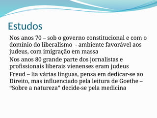 Estudos
Nos anos 70 – sob o governo constitucional e com o
domínio do liberalismo - ambiente favorável aos
judeus, com imigração em massa
Nos anos 80 grande parte dos jornalistas e
profissionais liberais vienenses eram judeus
Freud – lia várias línguas, pensa em dedicar-se ao
Direito, mas influenciado pela leitura de Goethe –
“Sobre a natureza” decide-se pela medicina
 