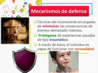 Técnicas del inconsciente encargadas
de minimizar las consecuencias de
eventos demasiado intensos.
 Protegerse de experiencias pasadas
de tipo traumático.
 A través de éstos, el individuo es
capaz de funcionar con normalidad.
Mecanismos de defensa
 