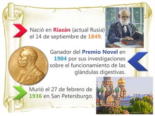 • Nació en Riazán (actual Rusia)
el 14 de septiembre de 1849.
Ganador del Premio Novel en
1904 por sus investigaciones
sobre el funcionamiento de las
glándulas digestivas.
Murió el 27 de febrero de
1936 en San Petersburgo.
 