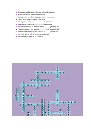 Provoca ansiedad y sufrimiento a quienes la padecen
  Cualquier tipo de perdida son causa de…………
  La neurosis está relacionada con miedo y…………………
  Se caracterizan por tener el juicio de la…………
  La esquizofrenia es un……………………. Psiquiátrico
  La esquizofrenia causa………………………psicológica
  En la esquizofrenia se trata de varios…............ y no solo uno.
  Se puede aludir a una serie de………………de la personalidad
  El paciente tiene necesidad excesiva de……….. y afirmación
  Creencia que se sale de la norma establecida
  Los delirios suceden en un contexto…………………….




                                                               R
                                                               A
                               N A R        C    I   S    I    S M O
                               E                               G
                               U                               O
                               R                               S
                      C   R    O N I        C    O
      D                        S
    P E R J U D                I C I        A    L
      S                        S
  E   E
  S   N                                                        D
  T   C                                                        E
O R G A N I C O                                                L
  E   D                                                        I
  S   E                                R                       R
      N                                E      D I F            I C     U   L   T A   D
    P A T O L O G                  I   A      E                O               R
      N       B                        L      S                                A
      T       S                        I      O                                S
      E       E                        D      R                    D           T
          N   S                        A    N G U S            T   I   A       O
          E   I                        D      A                    A           R
 