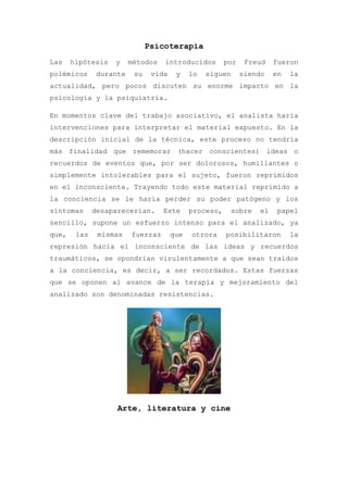 Psicoterapia
Las    hipótesis   y    métodos   introducidos         por    Freud    fueron
polémicos     durante    su    vida    y    lo   siguen      siendo    en   la
actualidad, pero pocos discuten su enorme impacto en la
psicología y la psiquiatría.

En momentos clave del trabajo asociativo, el analista haría
intervenciones para interpretar el material expuesto. En la
descripción inicial de la técnica, este proceso no tendría
más finalidad que rememorar (hacer conscientes) ideas o
recuerdos de eventos que, por ser dolorosos, humillantes o
simplemente intolerables para el sujeto, fueron reprimidos
en el inconsciente. Trayendo todo este material reprimido a
la conciencia se le haría perder su poder patógeno y los
síntomas      desaparecerían.     Este      proceso,      sobre   el    papel
sencillo, supone un esfuerzo intenso para el analizado, ya
que,    las    mismas   fuerzas       que   otrora     posibilitaron        la
represión hacia el inconsciente de las ideas y recuerdos
traumáticos, se opondrían virulentamente a que sean traídos
a la conciencia, es decir, a ser recordados. Estas fuerzas
que se oponen al avance de la terapia y mejoramiento del
analizado son denominadas resistencias.




                    Arte, literatura y cine
 
