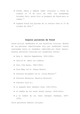 Stefan    Zweig    y   Edward   James    visitaron     a    Freud   en
    Londres     el    19   de   julio   de   1938.   Los       acompañaba
    Salvador Dalí, quien hizo un bosquejo de Freud para un
    cuadro.33

    Sigmund Freud fue portada de la revista Time el 27 de
    octubre de 1924.34




                Algunos pacientes de Freud
Freud utilizó seudónimos en sus historias clínicas. Muchas
de las personas identificadas sólo por seudónimos fueron
rastreadas hasta su verdadera identidad por Peter Swales.
Algunos pacientes conocidos por seudónimos fueron:

    Anna O. (Bertha Pappenheim, 1859-1936);

    Cäcilie M. (Anna von Lieben);

    Dora (Ida Bauer, 1882-1945);

    Frau Emmy von N. (Fanny Moser);

    Fräulein Elisabeth von R. (Ilona Weiss);42

    Fräulein Katharina (Aurelia Kronich);

    Fräulein Lucy R.;

    el pequeño Hans (Herbert Graf, 1903-1973);

    el hombre de las ratas (Ernst Lanzer, 1878-1914);

    y el hombre de los lobos (Serguéi Pankéyev, 1887-
    1979).

Otros pacientes famosos incluyen:
 
